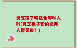 灵芝孢子粉适合哪种人群(灵芝孢子粉的适用人群是谁？)