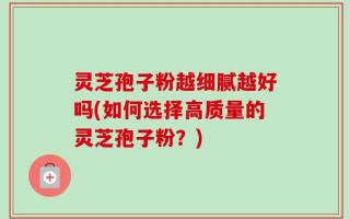 灵芝孢子粉越细腻越好吗(如何选择高质量的灵芝孢子粉？)