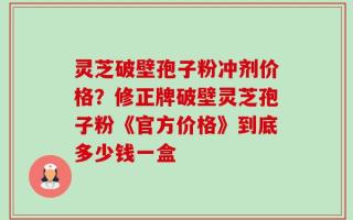 灵芝破壁孢子粉冲剂价格？修正牌破壁灵芝孢子粉《官方价格》到底多少钱一盒
