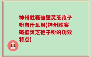 神州胜赛破壁灵芝孢子粉有什么用(神州胜赛破壁灵芝孢子粉的功效特点)