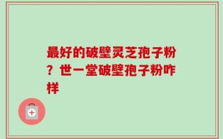 最好的破壁灵芝孢子粉？世一堂破壁孢子粉咋样