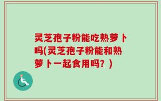 灵芝孢子粉能吃熟萝卜吗(灵芝孢子粉能和熟萝卜一起食用吗？)