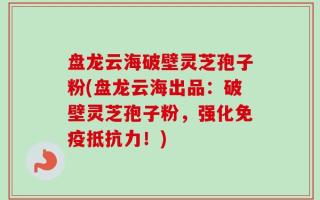 盘龙云海破壁灵芝孢子粉(盘龙云海出品：破壁灵芝孢子粉，强化免疫抵抗力！)