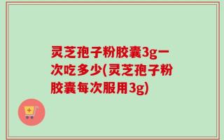 灵芝孢子粉胶囊3g一次吃多少(灵芝孢子粉胶囊每次服用3g)
