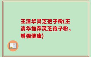 王清华灵芝孢子粉(王清华推荐灵芝孢子粉，增强健康)