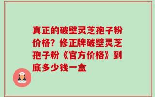真正的破壁灵芝孢子粉价格？修正牌破壁灵芝孢子粉《官方价格》到底多少钱一盒