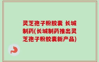 灵芝孢子粉胶囊 长城制药(长城制药推出灵芝孢子粉胶囊新产品)