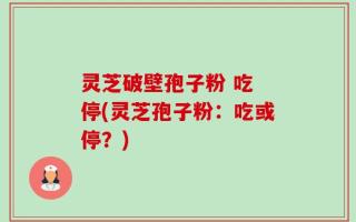 灵芝破壁孢子粉 吃 停(灵芝孢子粉：吃或停？)