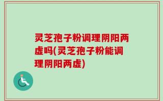 灵芝孢子粉调理阴阳两虚吗(灵芝孢子粉能调理阴阳两虚)