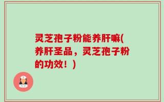 灵芝孢子粉能养肝嘛(养肝圣品，灵芝孢子粉的功效！)