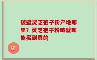 破壁灵芝孢子粉产地哪里？灵芝孢子粉破壁哪能买到真的