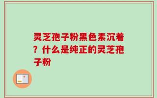 灵芝孢子粉黑色素沉着？什么是纯正的灵芝孢子粉