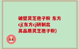 破壁灵芝孢子粉 东方cj(东方cj研制出高品质灵芝孢子粉)