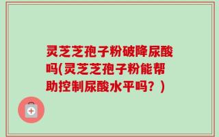 灵芝芝孢子粉破降尿酸吗(灵芝芝孢子粉能帮助控制尿酸水平吗？)