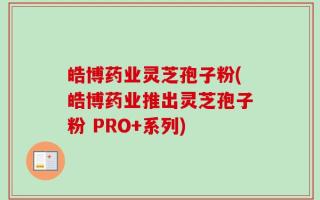皓博药业灵芝孢子粉(皓博药业推出灵芝孢子粉 PRO+系列)