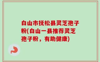 白山市抚松县灵芝孢子粉(白山一县推荐灵芝孢子粉，有助健康)