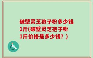 破壁灵芝孢子粉多少钱1斤(破壁灵芝孢子粉1斤价格是多少钱？)