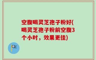 空腹喝灵芝孢子粉好(喝灵芝孢子粉前空腹3个小时，效果更佳)