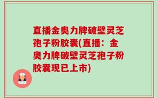 直播金奥力牌破壁灵芝孢子粉胶囊(直播：金奥力牌破壁灵芝孢子粉胶囊现已上市)