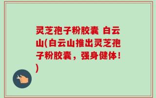 灵芝孢子粉胶囊 白云山(白云山推出灵芝孢子粉胶囊，强身健体！)
