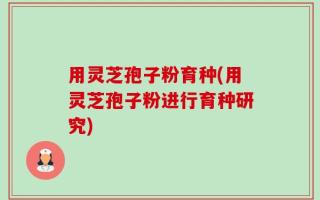 用灵芝孢子粉育种(用灵芝孢子粉进行育种研究)