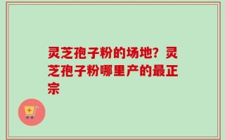 灵芝孢子粉的场地？灵芝孢子粉哪里产的最正宗