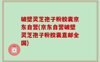 破壁灵芝孢子粉胶囊京东自营(京东自营破壁灵芝孢子粉胶囊直邮全国)