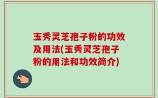 玉秀灵芝孢子粉的功效及用法(玉秀灵芝孢子粉的用法和功效简介)