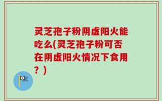 灵芝孢子粉阴虚阳火能吃么(灵芝孢子粉可否在阴虚阳火情况下食用？)