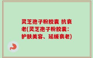 灵芝孢子粉胶囊 抗衰老(灵芝孢子粉胶囊：护肤美容、延缓衰老)