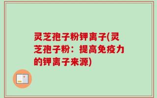 灵芝孢子粉钾离子(灵芝孢子粉：提高免疫力的钾离子来源)