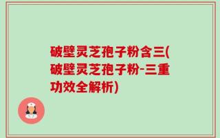 破壁灵芝孢子粉含三(破壁灵芝孢子粉-三重功效全解析)