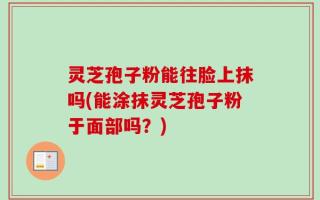 灵芝孢子粉能往脸上抹吗(能涂抹灵芝孢子粉于面部吗？)