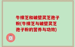 牛樟芝和破壁灵芝孢子粉(牛樟芝与破壁灵芝孢子粉的营养与功效)