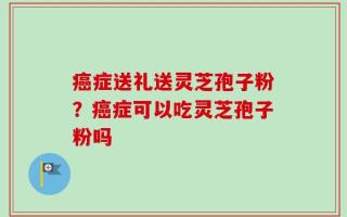 癌症送礼送灵芝孢子粉？癌症可以吃灵芝孢子粉吗