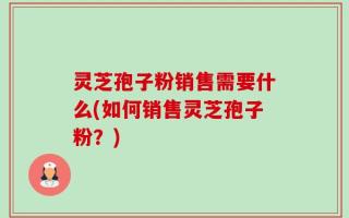 灵芝孢子粉销售需要什么(如何销售灵芝孢子粉？)