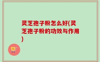 灵芝孢子粉怎么好(灵芝孢子粉的功效与作用)
