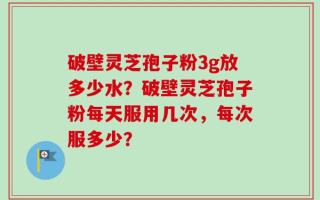 破壁灵芝孢子粉3g放多少水？破壁灵芝孢子粉每天服用几次，每次服多少？