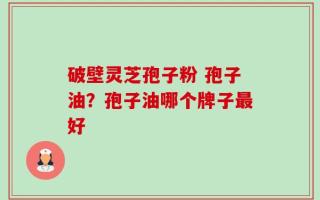 破壁灵芝孢子粉 孢子油？孢子油哪个牌子最好