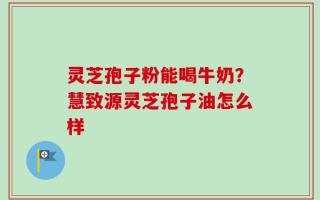 灵芝孢子粉能喝牛奶？慧致源灵芝孢子油怎么样