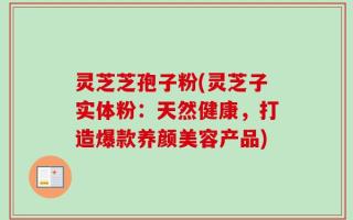 灵芝芝孢子粉(灵芝子实体粉：天然健康，打造爆款养颜美容产品)