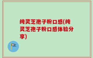 纯灵芝孢子粉口感(纯灵芝孢子粉口感体验分享)