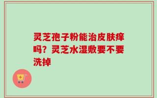 灵芝孢子粉能治皮肤痒吗？灵芝水湿敷要不要洗掉