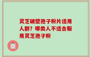 灵芝破壁孢子粉片适用人群？哪类人不适合服用灵芝孢子粉
