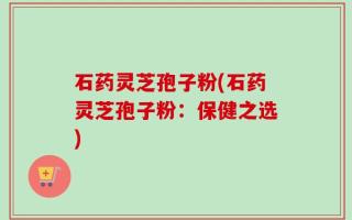 石药灵芝孢子粉(石药灵芝孢子粉：保健之选)