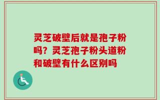 灵芝破壁后就是孢子粉吗？灵芝孢子粉头道粉和破壁有什么区别吗