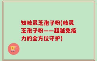 知岐灵芝孢子粉(岐灵芝孢子粉——超越免疫力的全方位守护)