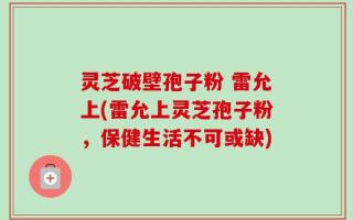 灵芝破壁孢子粉 雷允上(雷允上灵芝孢子粉，保健生活不可或缺)