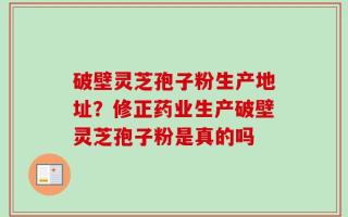 破壁灵芝孢子粉生产地址？修正药业生产破壁灵芝孢子粉是真的吗