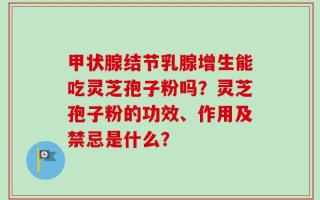甲状腺结节乳腺增生能吃灵芝孢子粉吗？灵芝孢子粉的功效、作用及禁忌是什么？